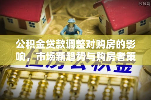 衡东公积金贷款调整对购房的影响，市场新趋势与购房者策略