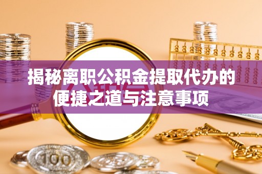 衡东揭秘离职公积金提取代办的便捷之道与注意事项