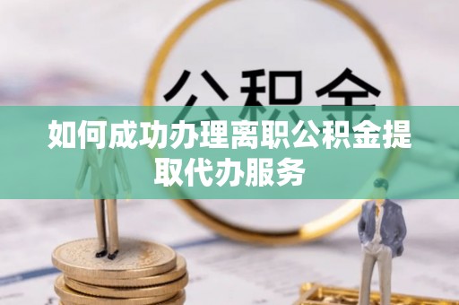 衡东如何成功办理离职公积金提取代办服务