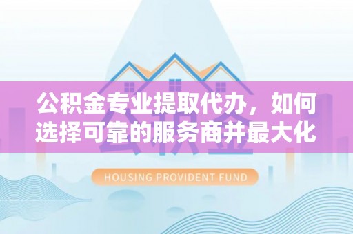 衡东公积金专业提取代办，如何选择可靠的服务商并最大化你的资金收益