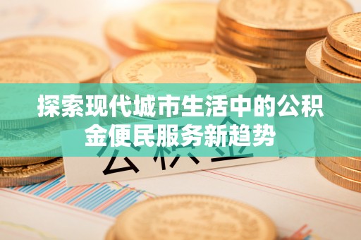 衡东探索现代城市生活中的公积金便民服务新趋势