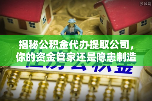 衡东揭秘公积金代办提取公司，你的资金管家还是隐患制造者？