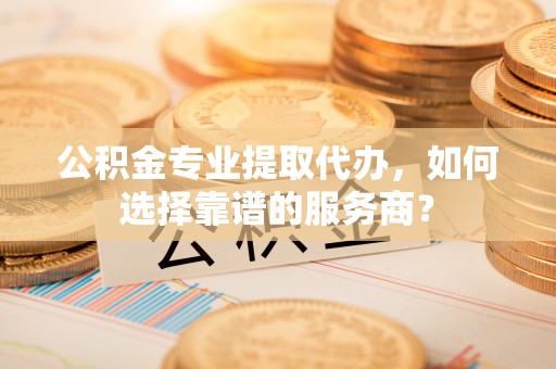衡东公积金专业提取代办，如何选择靠谱的服务商？