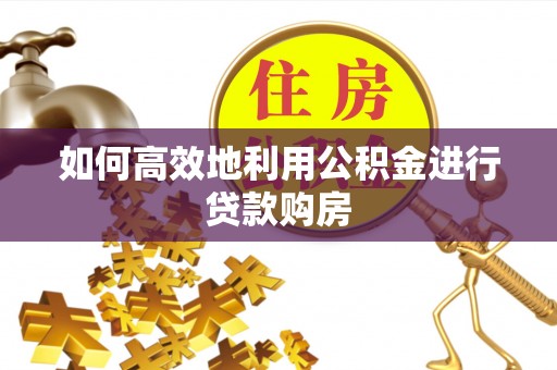 衡东如何高效地利用公积金进行贷款购房