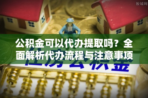 衡东公积金可以代办提取吗？全面解析代办流程与注意事项